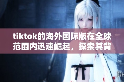 tiktok的海外国际版在全球范围内迅速崛起，探索其背后的成功秘密