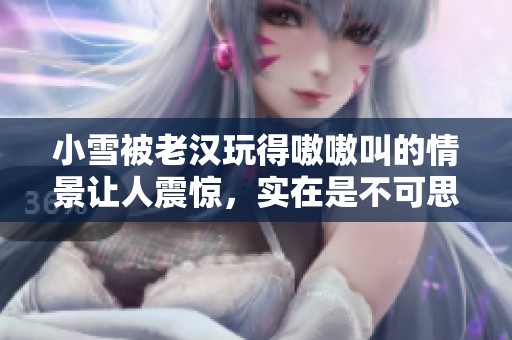 小雪被老汉玩得嗷嗷叫的情景让人震惊，实在是不可思议的经历