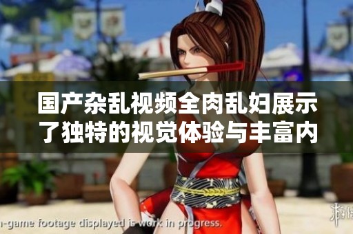 国产杂乱视频全肉乱妇展示了独特的视觉体验与丰富内涵
