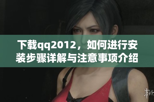 下载qq2012，如何进行安装步骤详解与注意事项介绍