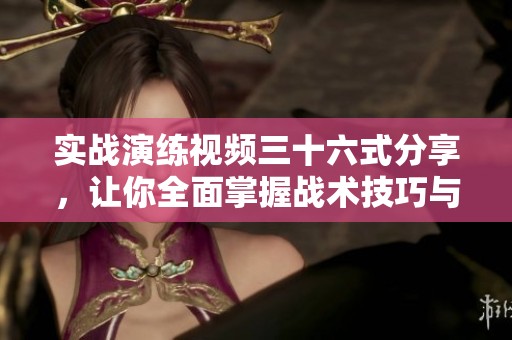 实战演练视频三十六式分享，让你全面掌握战术技巧与应用方法