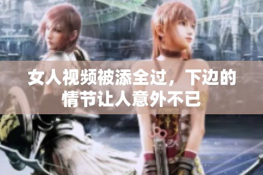 女人视频被添全过，下边的情节让人意外不已