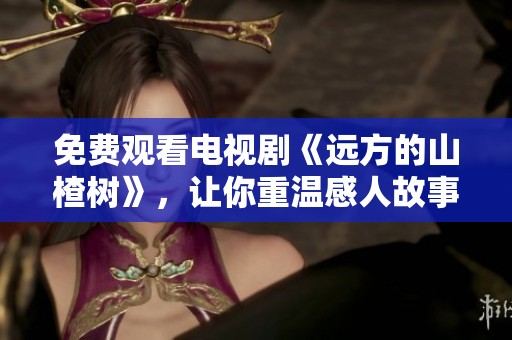 免费观看电视剧《远方的山楂树》，让你重温感人故事与美好回忆
