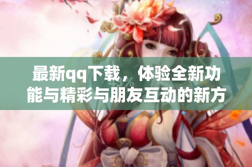 最新qq下载，体验全新功能与精彩与朋友互动的新方式