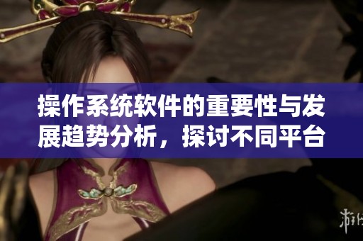 操作系统软件的重要性与发展趋势分析，探讨不同平台的优势与应用