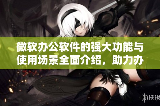 微软办公软件的强大功能与使用场景全面介绍，助力办公效率提升与协作优化