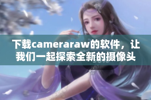 下载cameraraw的软件，让我们一起探索全新的摄像头处理体验