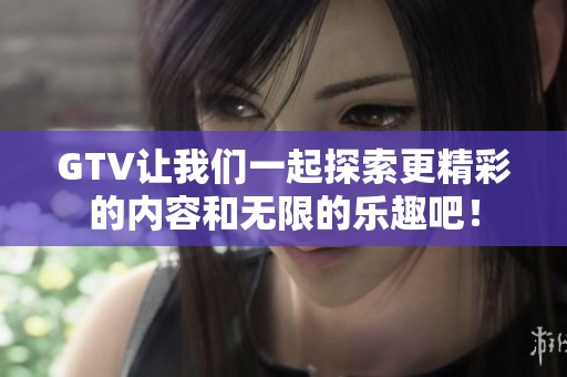 GTV让我们一起探索更精彩的内容和无限的乐趣吧！