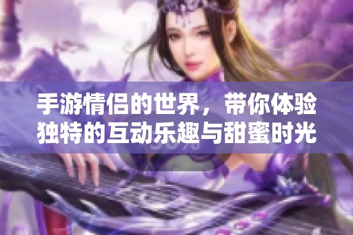 手游情侣的世界，带你体验独特的互动乐趣与甜蜜时光