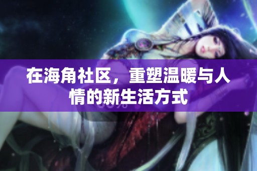 在海角社区，重塑温暖与人情的新生活方式