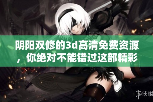 阴阳双修的**高清免费资源，你绝对不能错过这部精彩作品