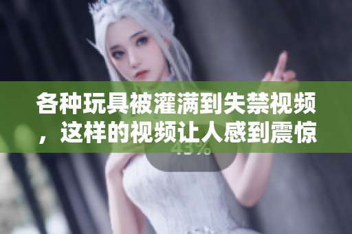 各种玩具被灌满到失禁视频，这样的视频让人感到震惊与不适