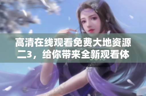 高清在线观看免费大地资源二3，给你带来全新观看体验与享受