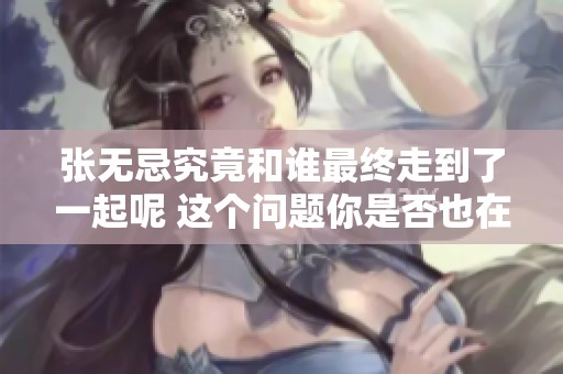 张无忌究竟和谁最终走到了一起呢 这个问题你是否也在思考呢
