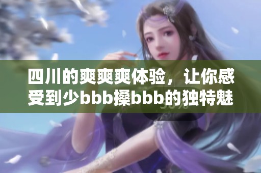 四川的爽爽爽体验，让你感受到少bbb搡bbb的独特魅力