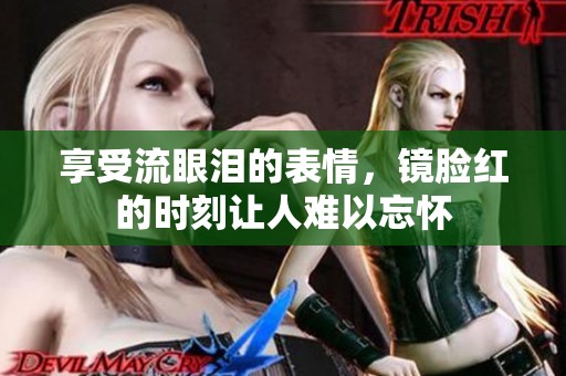 享受流眼泪的表情，镜脸红的时刻让人难以忘怀