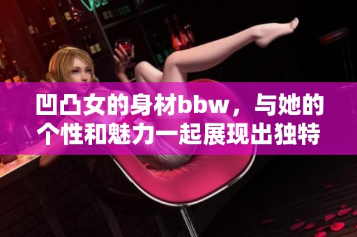 凹凸女的身材bbw，与她的个性和魅力一起展现出独特的风格bbwbbwbbwbbw