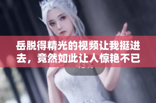 岳脱得精光的视频让我挺进去，竟然如此让人惊艳不已