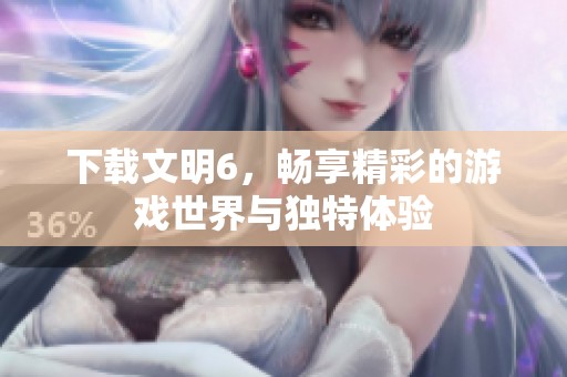下载文明6，畅享精彩的游戏世界与独特体验
