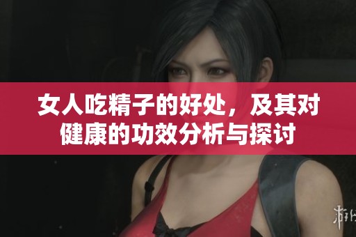 女人吃精子的好处，及其对健康的功效分析与探讨