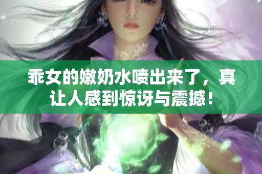 乖女的嫩奶水喷出来了，真让人感到惊讶与震撼！