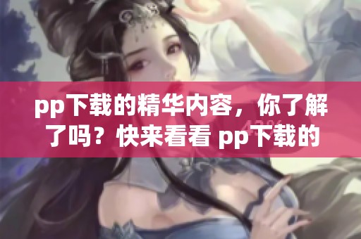 pp下载的精华内容，你了解了吗？快来看看 pp下载的所有魅力所在。