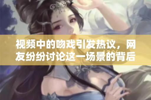 视频中的吻戏引发热议，网友纷纷讨论这一场景的背后故事
