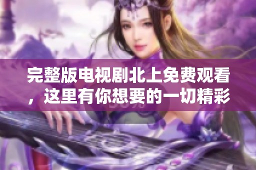 完整版电视剧北上免费观看，这里有你想要的一切精彩内容！