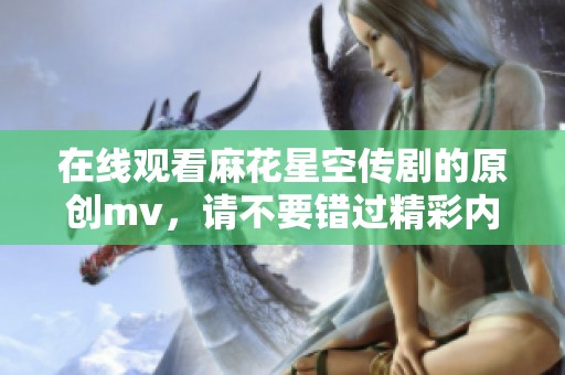 在线观看麻花星空传剧的原创mv，请不要错过精彩内容！