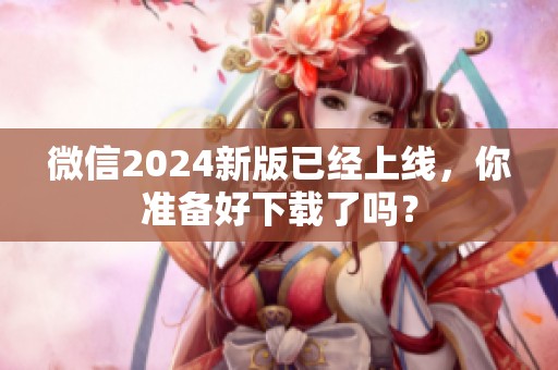 微信2024新版已经上线，你准备好下载了吗？