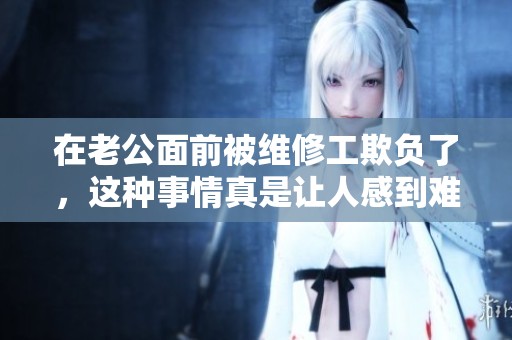 在老公面前被维修工欺负了，这种事情真是让人感到难以忍受