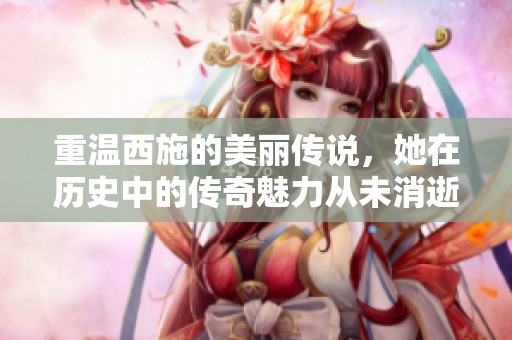 重温西施的美丽传说，她在历史中的传奇魅力从未消逝