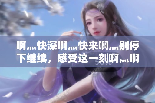 啊灬快深啊灬快来啊灬别停下继续，感受这一刻啊灬啊灬啊灬的热情