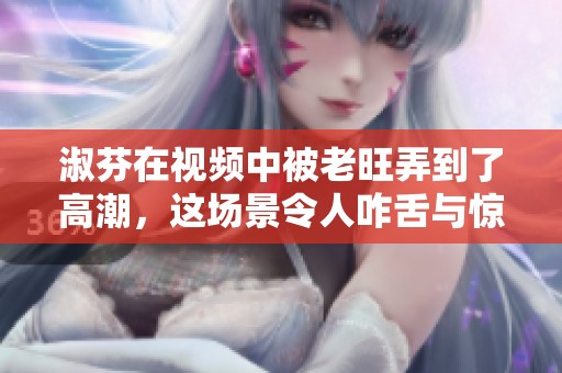 淑芬在视频中被老旺弄到了高潮，这场景令人咋舌与惊讶