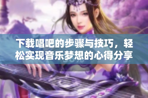 下载唱吧的步骤与技巧，轻松实现音乐梦想的心得分享