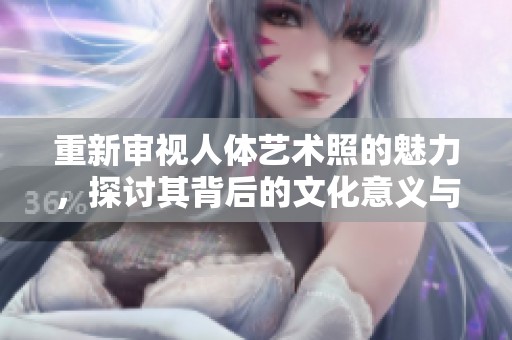 重新审视人体艺术照的魅力，探讨其背后的文化意义与审美价值