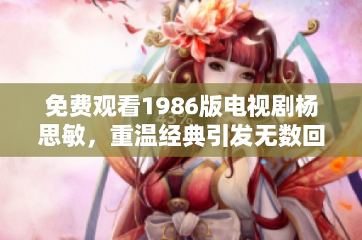 免费观看1986版电视剧杨思敏，重温经典引发无数回忆