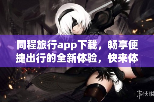 同程旅行app下载，畅享便捷出行的全新体验，快来体验吧
