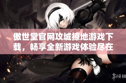 傲世堂官网攻城掠地游戏下载，畅享全新游戏体验尽在官网平台中