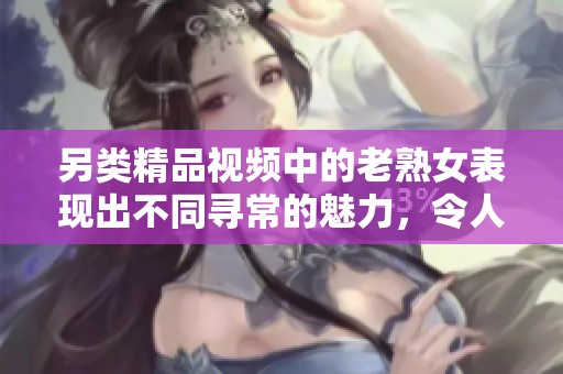 另类精品视频中的老熟女表现出不同寻常的魅力，令人惊艳。