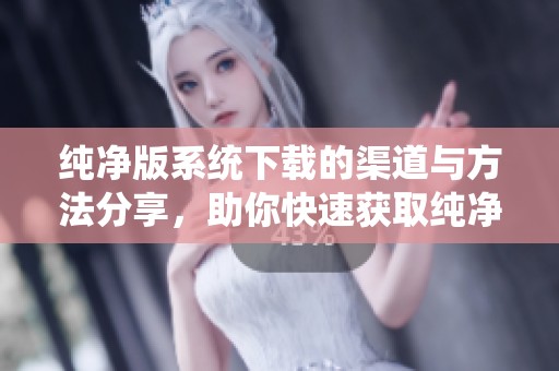 纯净版系统下载的渠道与方法分享，助你快速获取纯净版系统