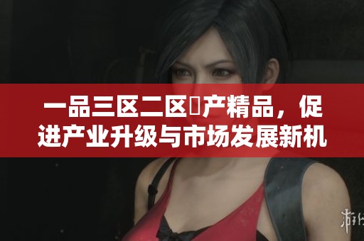 一品三区二区囯产精品，促进产业升级与市场发展新机遇