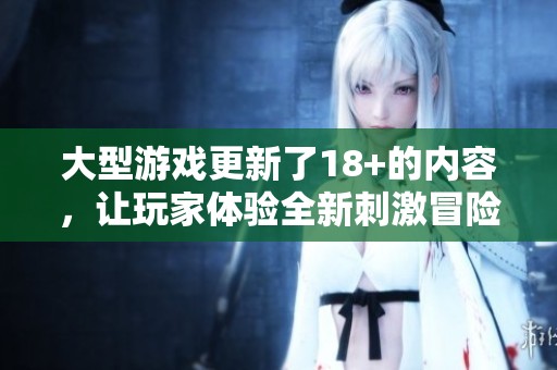 大型游戏更新了18+的内容，让玩家体验全新刺激冒险的乐趣！