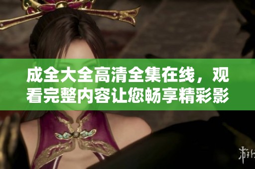 成全大全高清全集在线，观看完整内容让您畅享精彩影片！