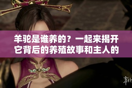 羊驼是谁养的？一起来揭开它背后的养殖故事和主人的秘密！