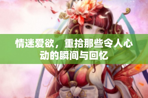 情迷爱欲，重拾那些令人心动的瞬间与回忆