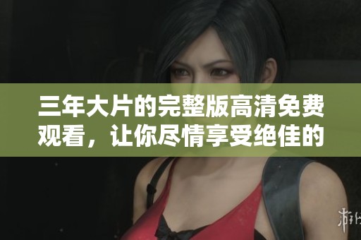 三年大片的完整版高清免费观看，让你尽情享受绝佳的观影体验