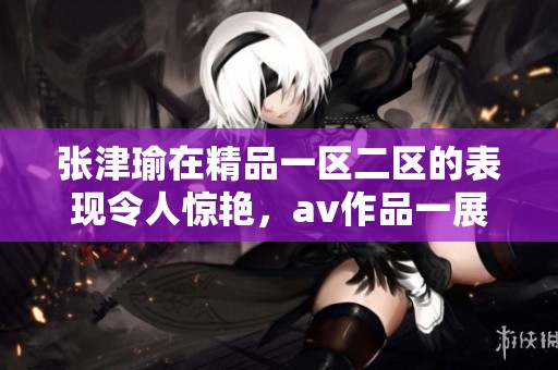 张津瑜在精品一区二区的表现令人惊艳，**作品一展风采。