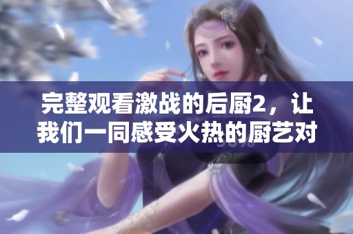 完整观看激战的后厨2，让我们一同感受火热的厨艺对决