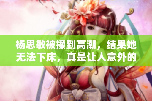 杨思敏被揉到高潮，结果她无法下床，真是让人意外的情况
